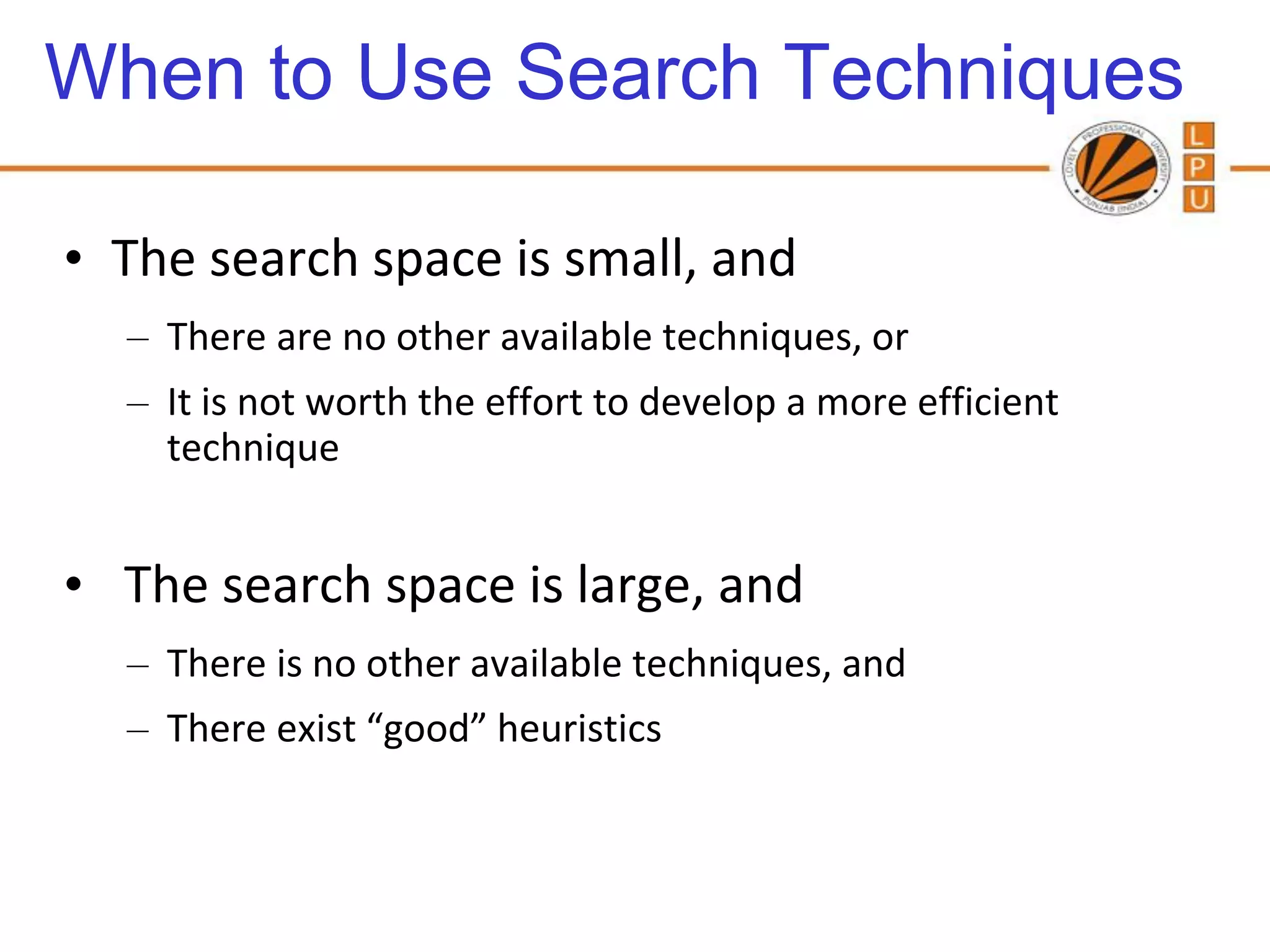 When to Use Search Techniques

• The search space is small, and
  – There are no other available techniques, or
  – It is not worth the effort to develop a more efficient
    technique


• The search space is large, and
  – There is no other available techniques, and
  – There exist “good” heuristics
 