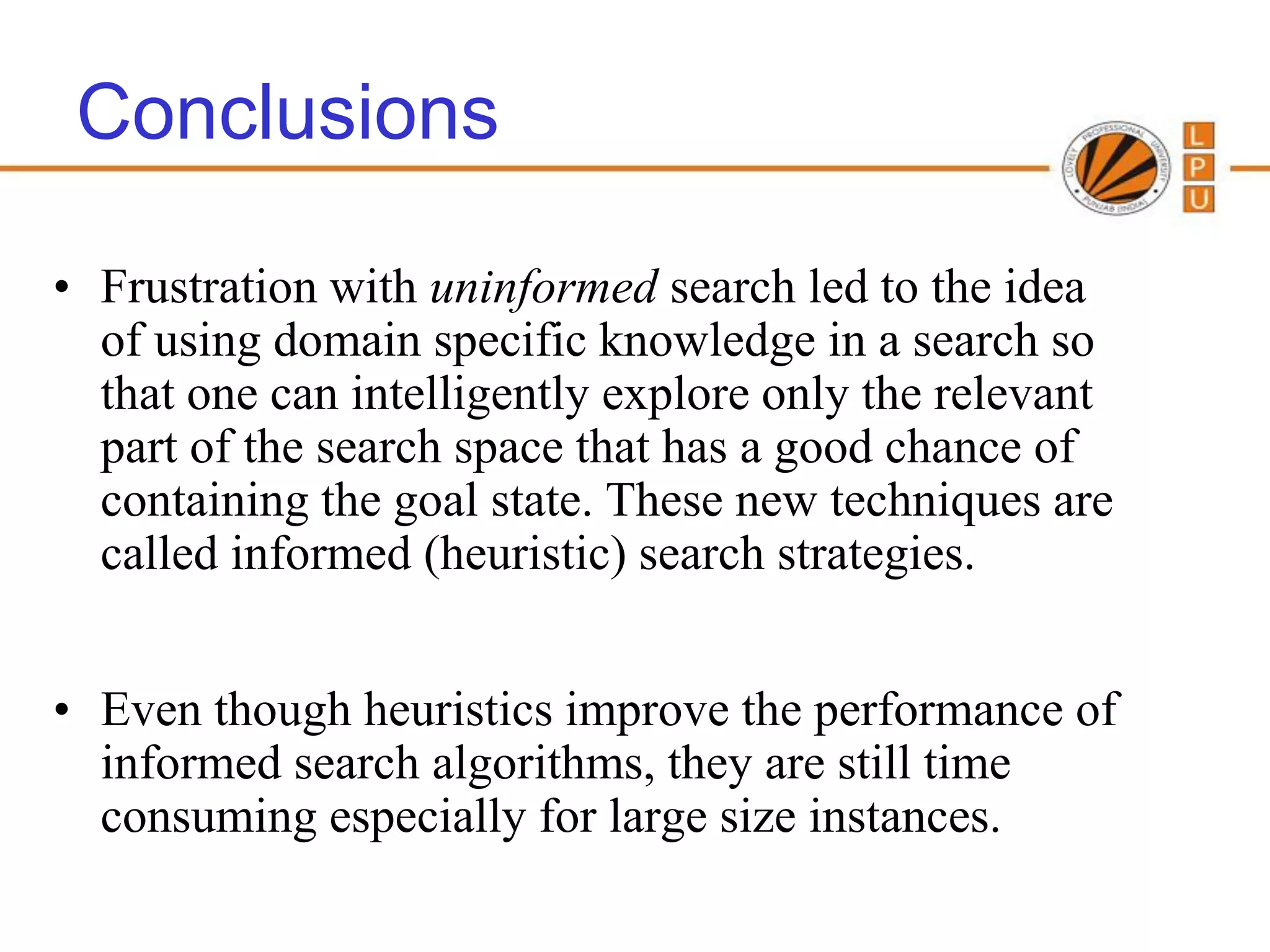 Conclusions

• Frustration with uninformed search led to the idea
  of using domain specific knowledge in a search so
  that one can intelligently explore only the relevant
  part of the search space that has a good chance of
  containing the goal state. These new techniques are
  called informed (heuristic) search strategies.


• Even though heuristics improve the performance of
  informed search algorithms, they are still time
  consuming especially for large size instances.
 