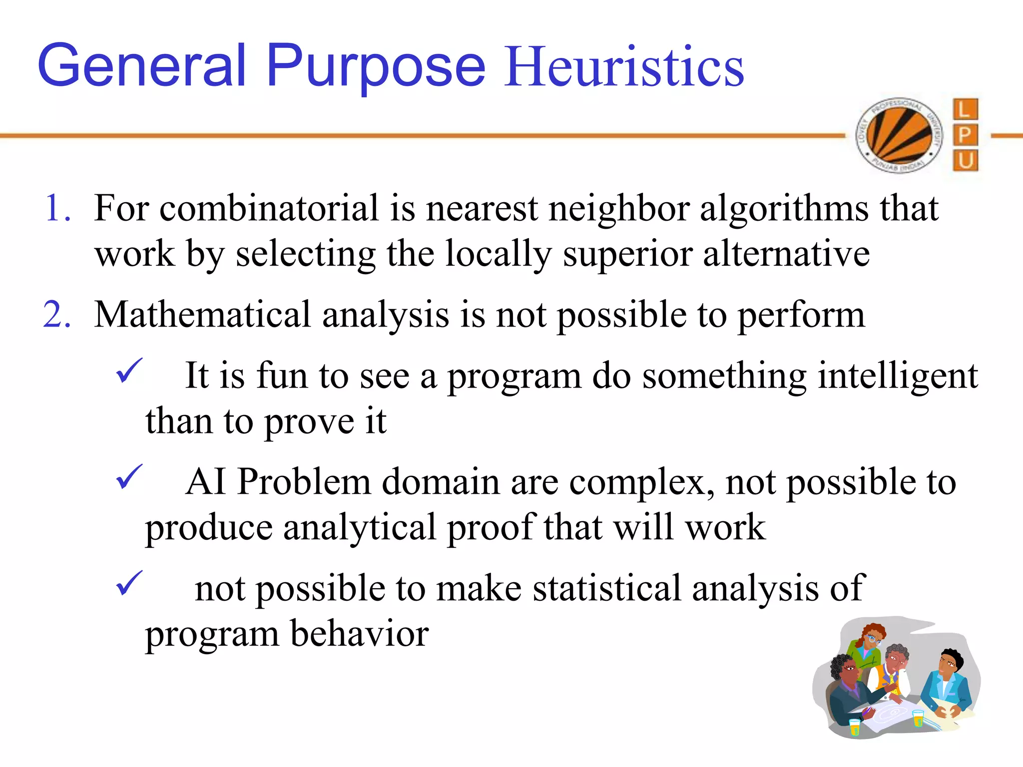 General Purpose Heuristics

1. For combinatorial is nearest neighbor algorithms that
   work by selecting the locally superior alternative
2. Mathematical analysis is not possible to perform
         It is fun to see a program do something intelligent
        than to prove it
         AI Problem domain are complex, not possible to
        produce analytical proof that will work
          not possible to make statistical analysis of
        program behavior
 