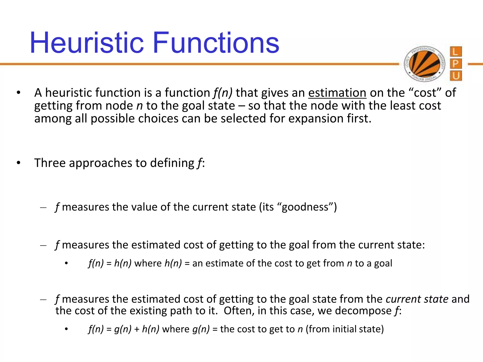 Heuristic Functions
• A heuristic function is a function f(n) that gives an estimation on the “cost” of
  getting from node n to the goal state – so that the node with the least cost
  among all possible choices can be selected for expansion first.


• Three approaches to defining f:


    – f measures the value of the current state (its “goodness”)


    – f measures the estimated cost of getting to the goal from the current state:
         •   f(n) = h(n) where h(n) = an estimate of the cost to get from n to a goal


    – f measures the estimated cost of getting to the goal state from the current state and
      the cost of the existing path to it. Often, in this case, we decompose f:
         •   f(n) = g(n) + h(n) where g(n) = the cost to get to n (from initial state)
 