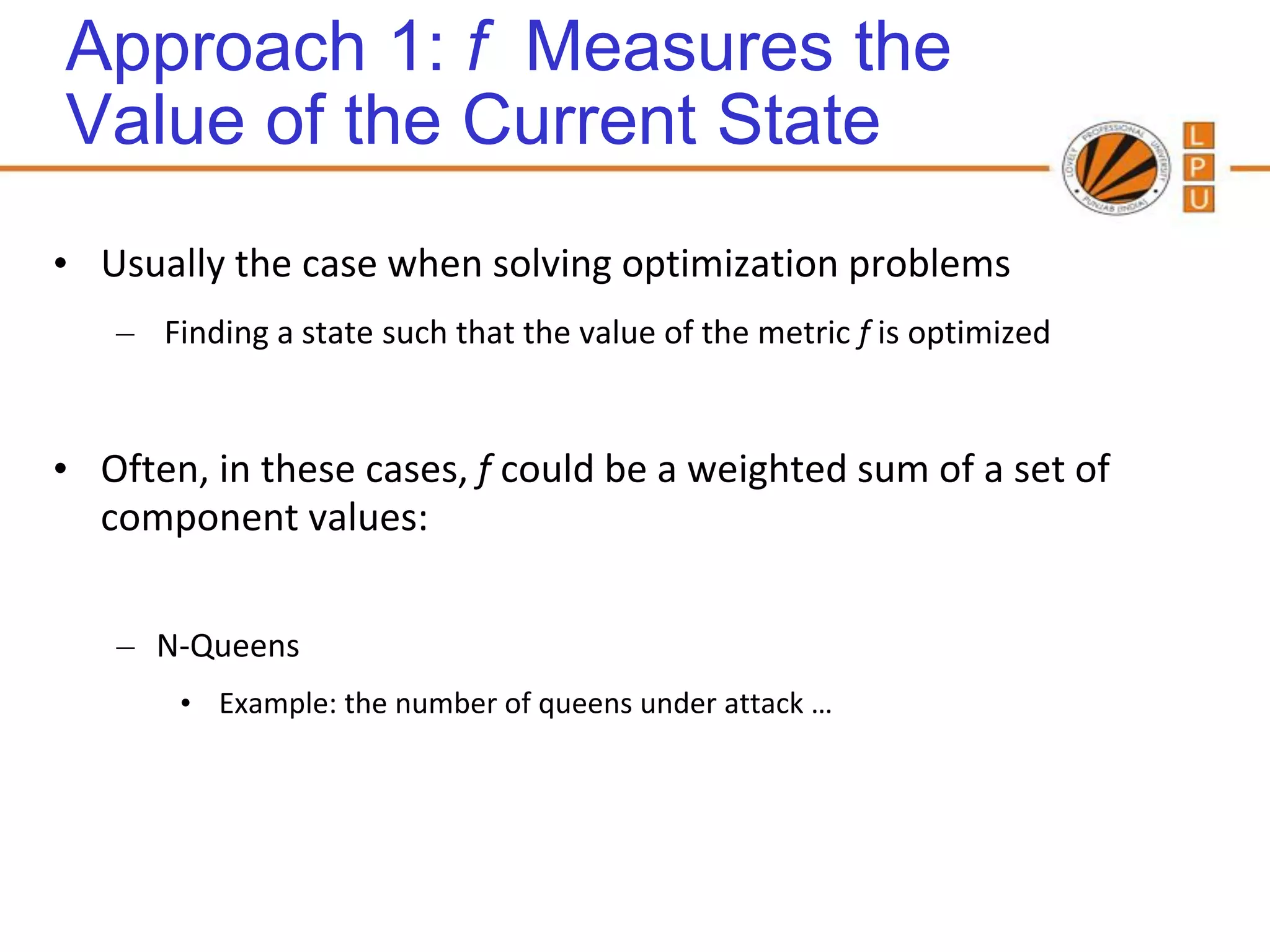 Approach 1: f Measures the
Value of the Current State
• Usually the case when solving optimization problems
   – Finding a state such that the value of the metric f is optimized


• Often, in these cases, f could be a weighted sum of a set of
  component values:

   – N-Queens
       • Example: the number of queens under attack …
 