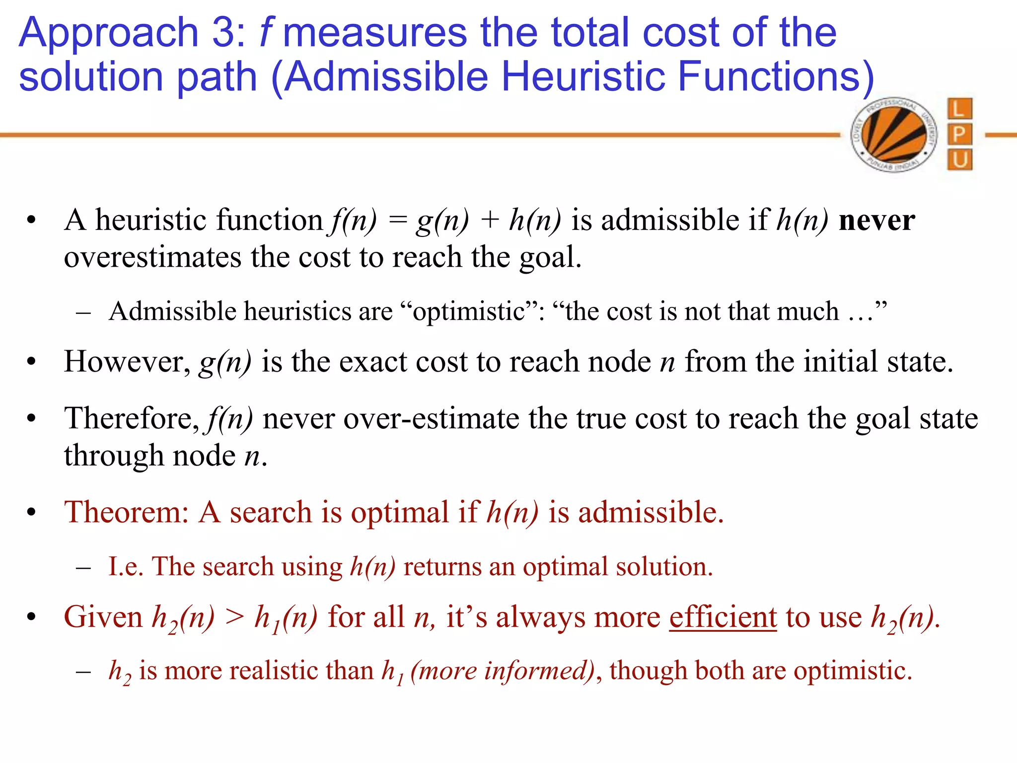 Approach 3: f measures the total cost of the
solution path (Admissible Heuristic Functions)


• A heuristic function f(n) = g(n) + h(n) is admissible if h(n) never
  overestimates the cost to reach the goal.
    – Admissible heuristics are “optimistic”: “the cost is not that much …”
• However, g(n) is the exact cost to reach node n from the initial state.
• Therefore, f(n) never over-estimate the true cost to reach the goal state
  through node n.
• Theorem: A search is optimal if h(n) is admissible.
    – I.e. The search using h(n) returns an optimal solution.
• Given h2(n) > h1(n) for all n, it’s always more efficient to use h2(n).
    – h2 is more realistic than h1 (more informed), though both are optimistic.
 