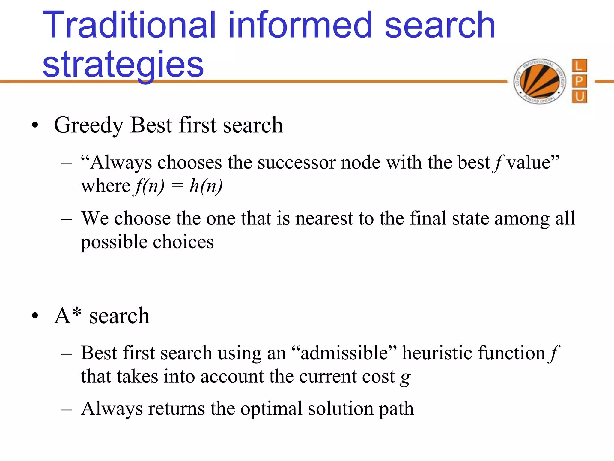 Traditional informed search
 strategies
• Greedy Best first search
   – “Always chooses the successor node with the best f value”
     where f(n) = h(n)
   – We choose the one that is nearest to the final state among all
     possible choices


• A* search
   – Best first search using an “admissible” heuristic function f
     that takes into account the current cost g
   – Always returns the optimal solution path
 