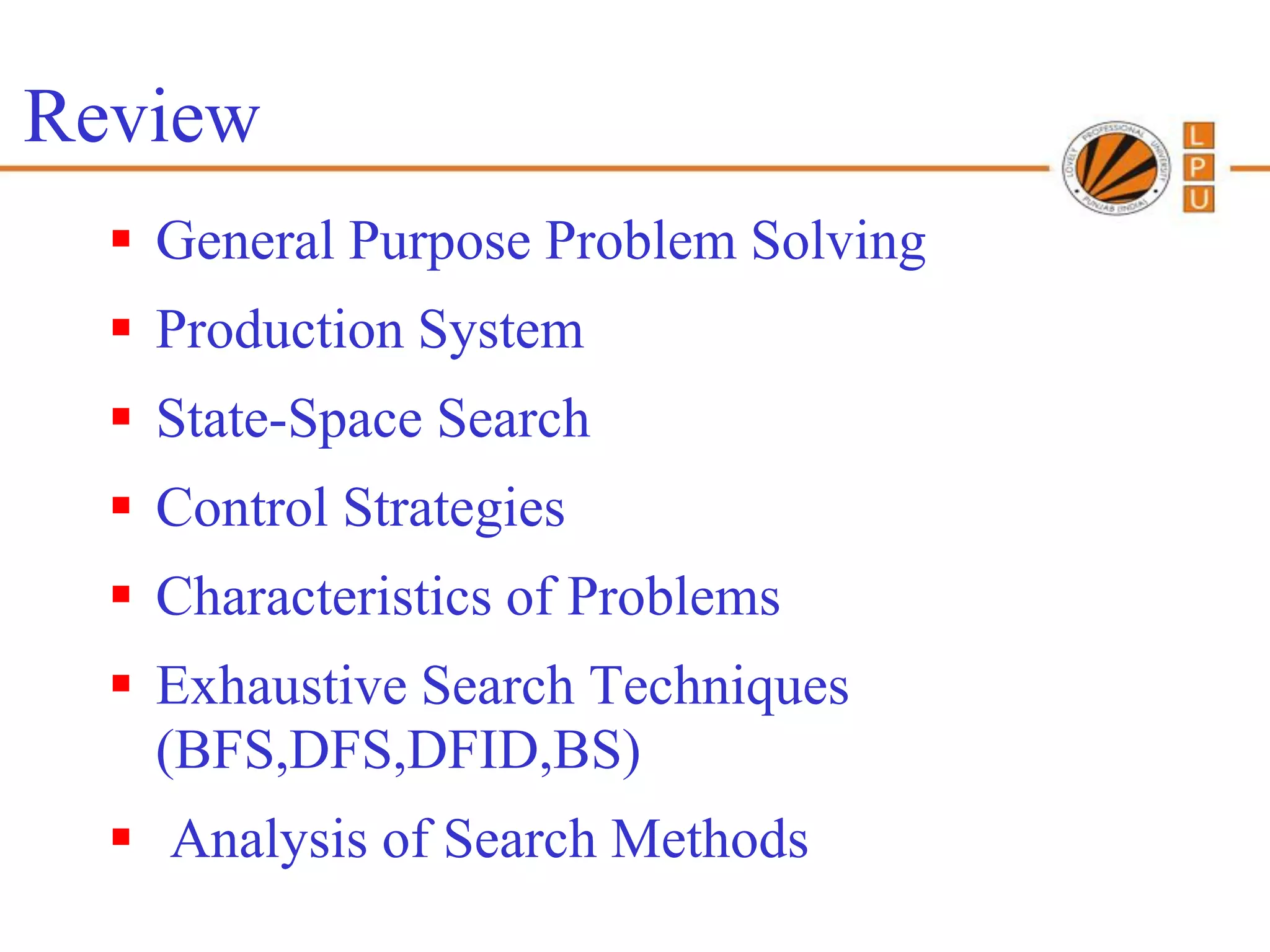 Review
   General Purpose Problem Solving
   Production System
   State-Space Search
   Control Strategies
   Characteristics of Problems
   Exhaustive Search Techniques
    (BFS,DFS,DFID,BS)
   Analysis of Search Methods
 