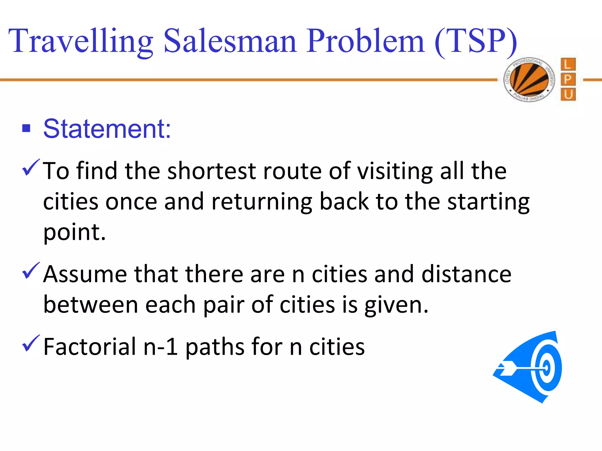 Travelling Salesman Problem (TSP)

 Statement:
To find the shortest route of visiting all the
 cities once and returning back to the starting
 point.
Assume that there are n cities and distance
 between each pair of cities is given.
Factorial n-1 paths for n cities
 
