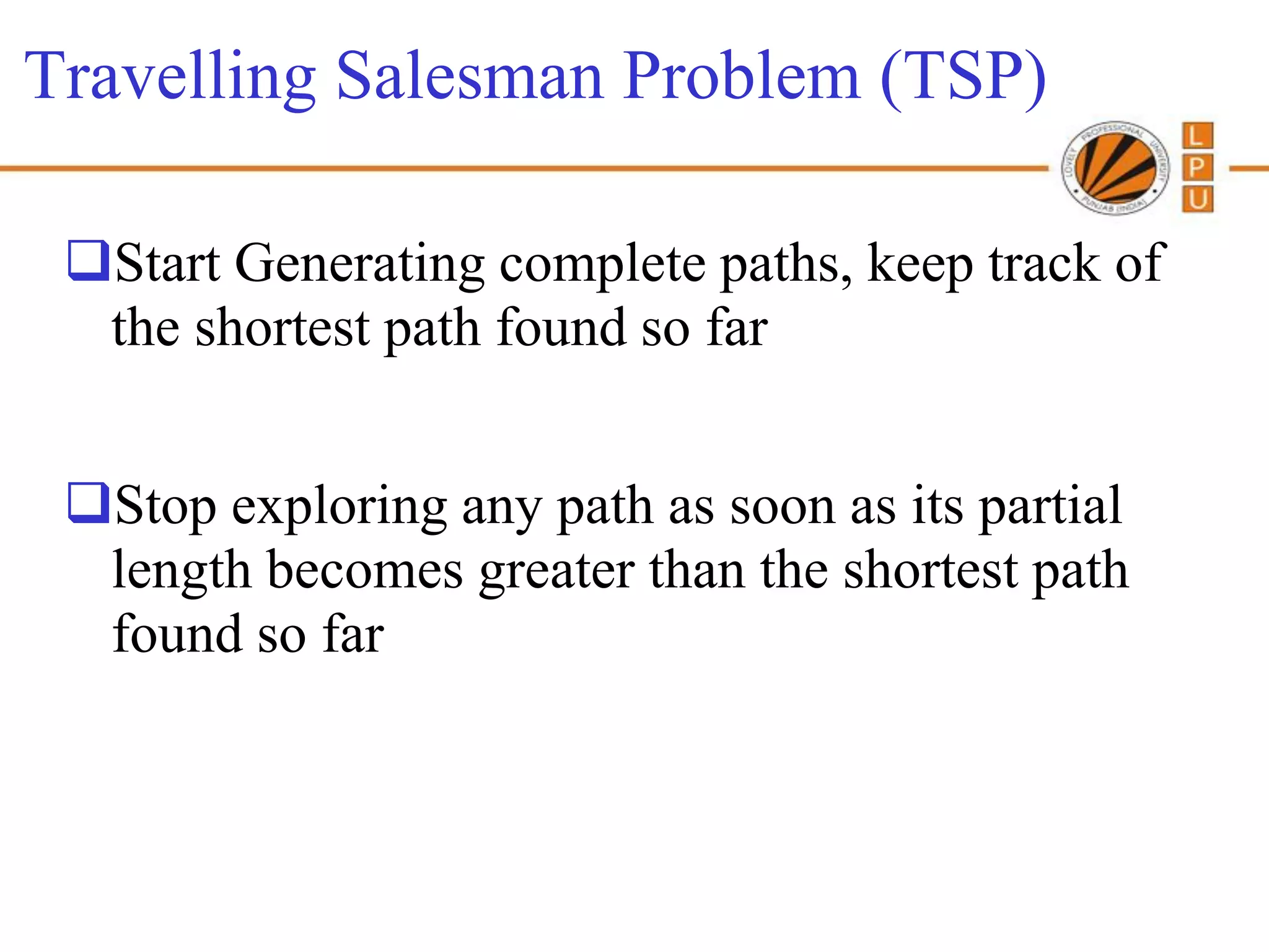 Travelling Salesman Problem (TSP)

 Start Generating complete paths, keep track of
  the shortest path found so far


 Stop exploring any path as soon as its partial
  length becomes greater than the shortest path
  found so far
 