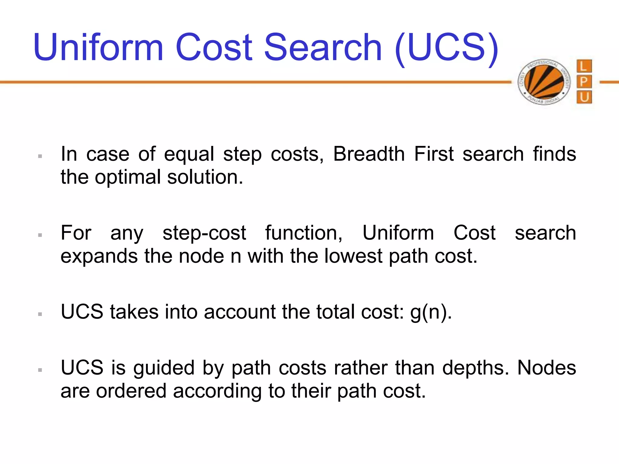 Uniform Cost Search (UCS)

   In case of equal step costs, Breadth First search finds
    the optimal solution.

   For any step-cost function, Uniform Cost search
    expands the node n with the lowest path cost.

   UCS takes into account the total cost: g(n).

   UCS is guided by path costs rather than depths. Nodes
    are ordered according to their path cost.
 