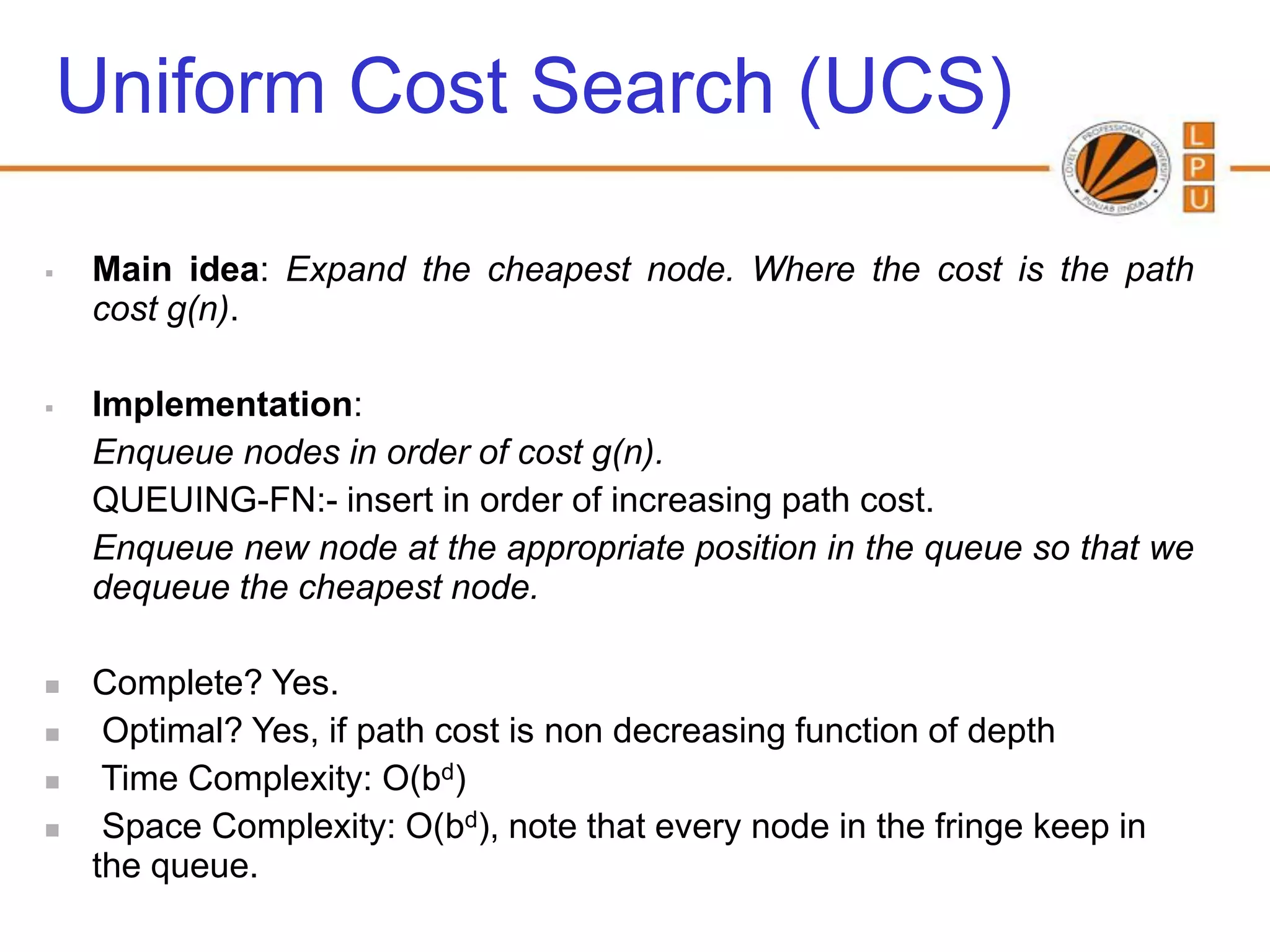 Uniform Cost Search (UCS)

   Main idea: Expand the cheapest node. Where the cost is the path
    cost g(n).

   Implementation:
    Enqueue nodes in order of cost g(n).
    QUEUING-FN:- insert in order of increasing path cost.
    Enqueue new node at the appropriate position in the queue so that we
    dequeue the cheapest node.

   Complete? Yes.
    Optimal? Yes, if path cost is non decreasing function of depth
    Time Complexity: O(bd)
    Space Complexity: O(bd), note that every node in the fringe keep in
    the queue.
 