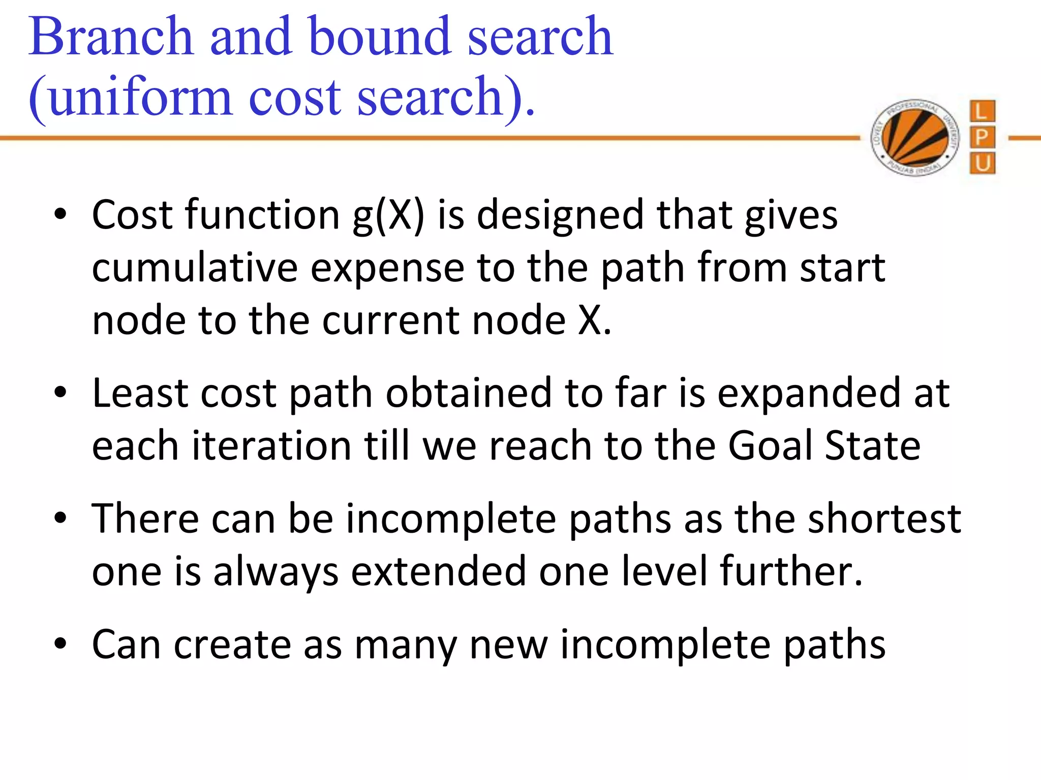 Branch and bound search
(uniform cost search).
• Cost function g(X) is designed that gives
  cumulative expense to the path from start
  node to the current node X.
• Least cost path obtained to far is expanded at
  each iteration till we reach to the Goal State
• There can be incomplete paths as the shortest
  one is always extended one level further.
• Can create as many new incomplete paths
 