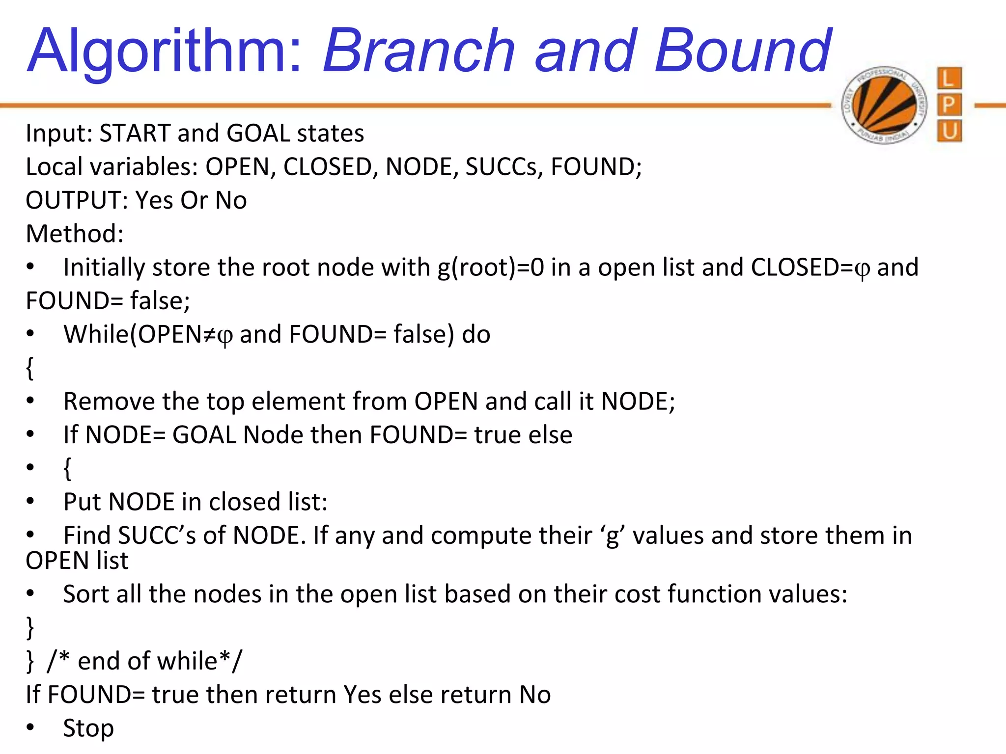Algorithm: Branch and Bound
Input: START and GOAL states
Local variables: OPEN, CLOSED, NODE, SUCCs, FOUND;
OUTPUT: Yes Or No
Method:
• Initially store the root node with g(root)=0 in a open list and CLOSED= and
FOUND= false;
• While(OPEN≠ and FOUND= false) do
{
• Remove the top element from OPEN and call it NODE;
• If NODE= GOAL Node then FOUND= true else
• {
• Put NODE in closed list:
• Find SUCC’s of NODE. If any and compute their ‘g’ values and store them in
OPEN list
• Sort all the nodes in the open list based on their cost function values:
}
} /* end of while*/
If FOUND= true then return Yes else return No
• Stop
 
