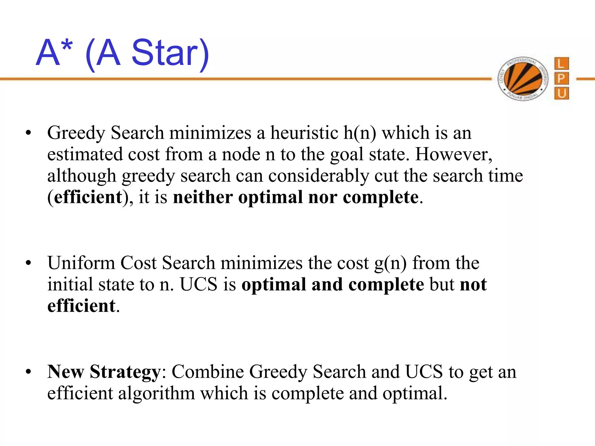 A* (A Star)

• Greedy Search minimizes a heuristic h(n) which is an
  estimated cost from a node n to the goal state. However,
  although greedy search can considerably cut the search time
  (efficient), it is neither optimal nor complete.


• Uniform Cost Search minimizes the cost g(n) from the
  initial state to n. UCS is optimal and complete but not
  efficient.


• New Strategy: Combine Greedy Search and UCS to get an
  efficient algorithm which is complete and optimal.
 