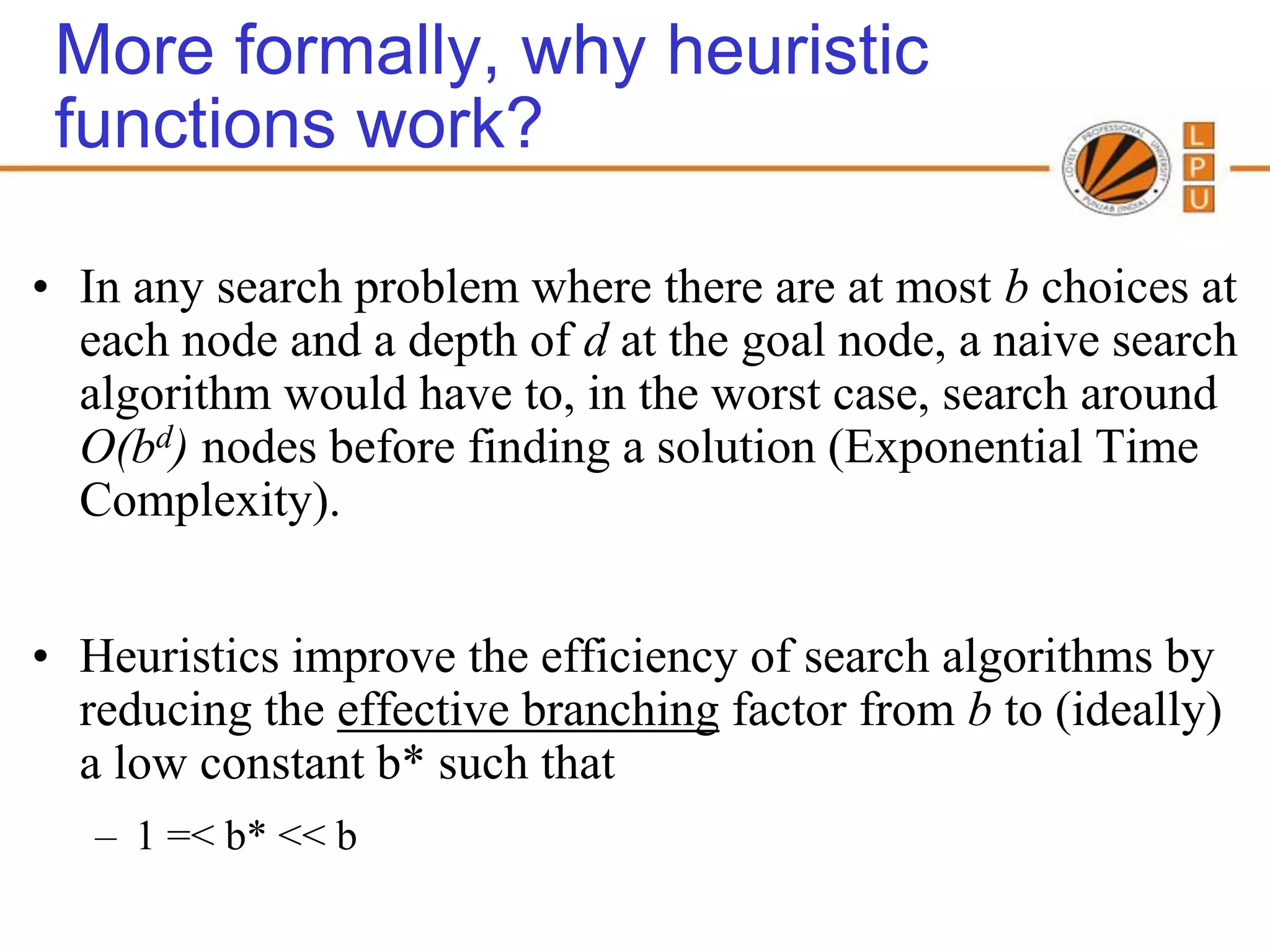 More formally, why heuristic
 functions work?

• In any search problem where there are at most b choices at
  each node and a depth of d at the goal node, a naive search
  algorithm would have to, in the worst case, search around
  O(bd) nodes before finding a solution (Exponential Time
  Complexity).


• Heuristics improve the efficiency of search algorithms by
  reducing the effective branching factor from b to (ideally)
  a low constant b* such that
   – 1 =< b* << b
 