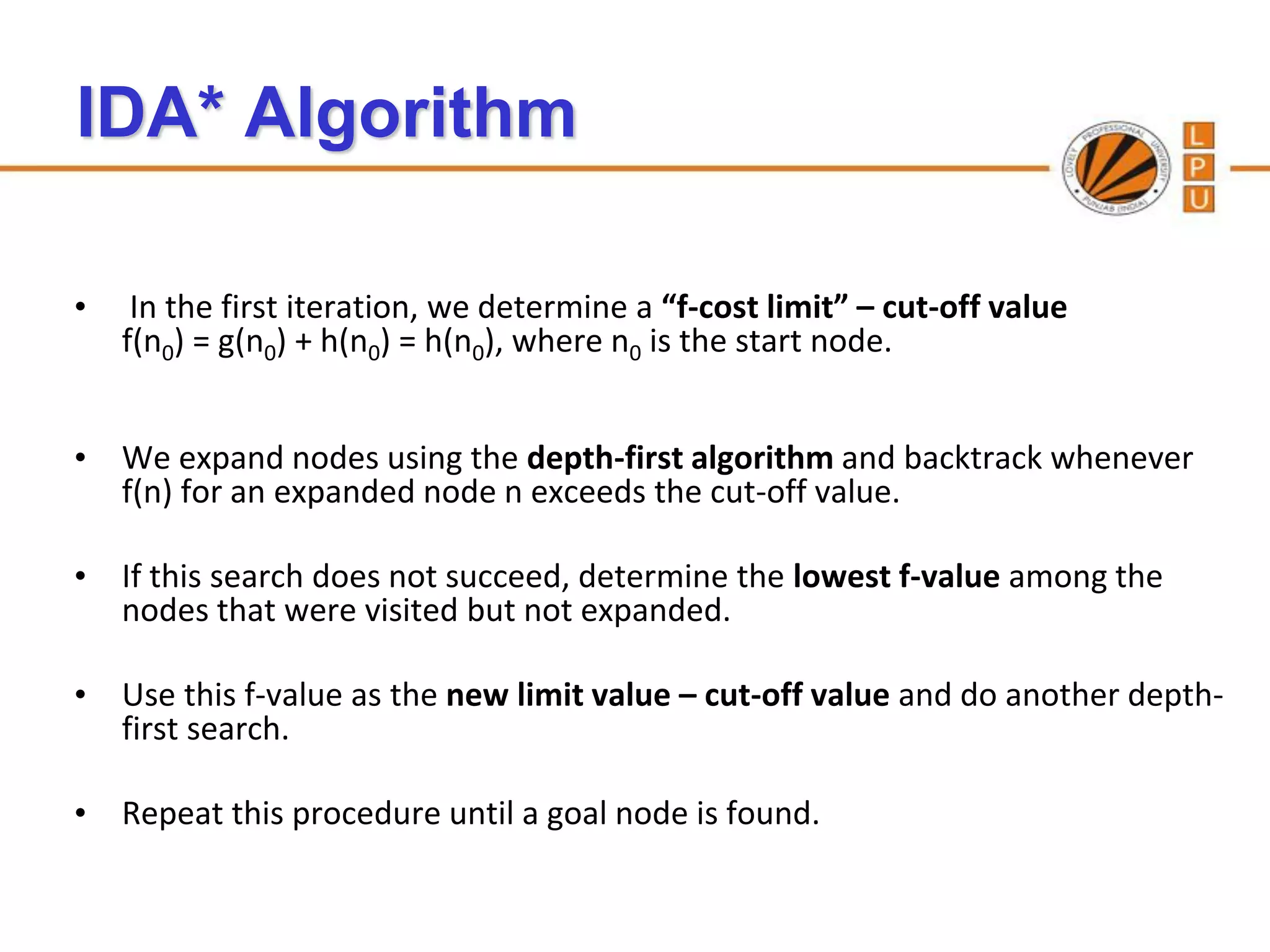 IDA* Algorithm

•    In the first iteration, we determine a “f-cost limit” – cut-off value
    f(n0) = g(n0) + h(n0) = h(n0), where n0 is the start node.


• We expand nodes using the depth-first algorithm and backtrack whenever
  f(n) for an expanded node n exceeds the cut-off value.

• If this search does not succeed, determine the lowest f-value among the
  nodes that were visited but not expanded.

• Use this f-value as the new limit value – cut-off value and do another depth-
  first search.

• Repeat this procedure until a goal node is found.
 
