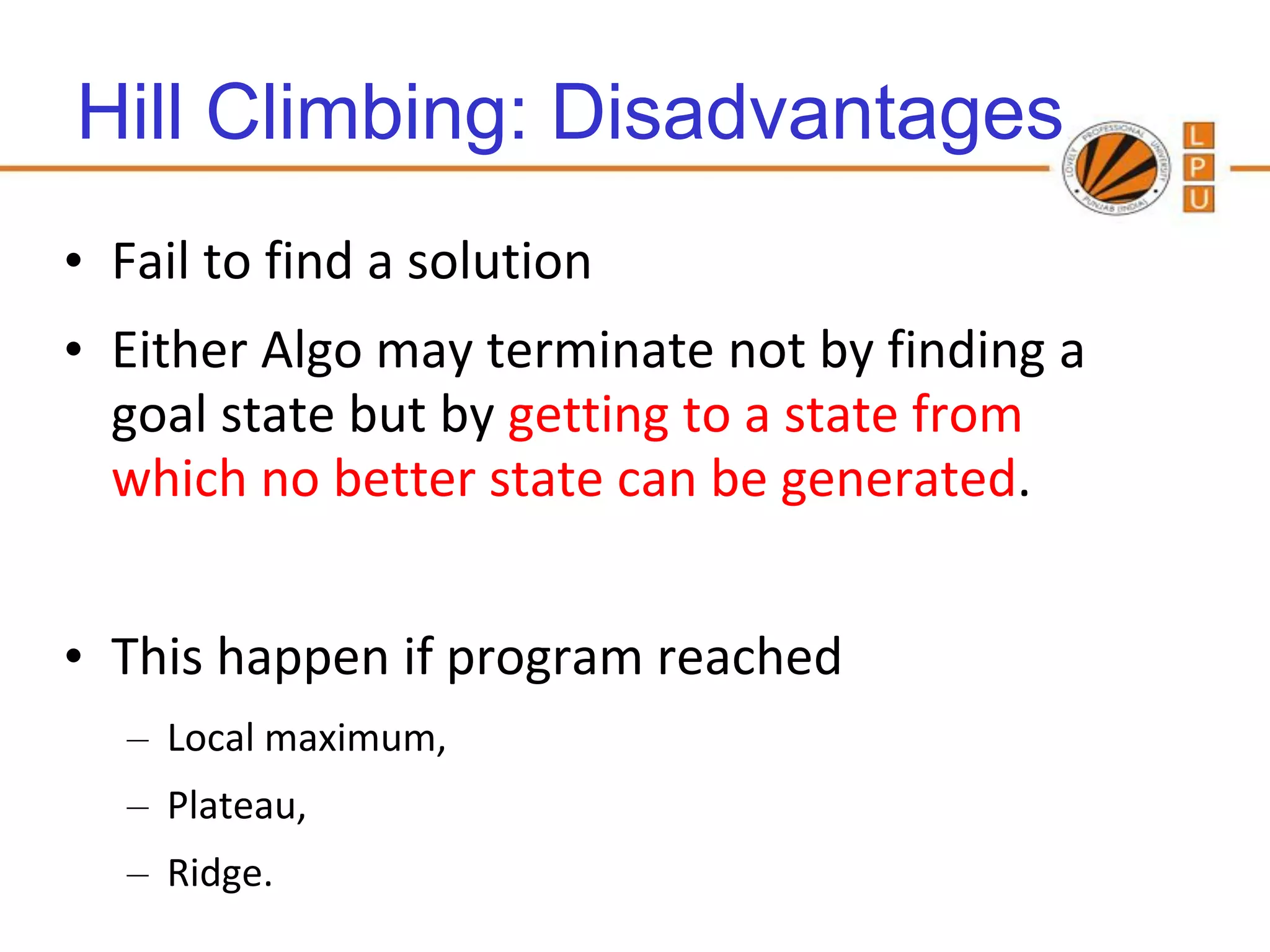 Hill Climbing: Disadvantages
• Fail to find a solution
• Either Algo may terminate not by finding a
  goal state but by getting to a state from
  which no better state can be generated.


• This happen if program reached
   – Local maximum,
   – Plateau,
   – Ridge.
                                    86
 