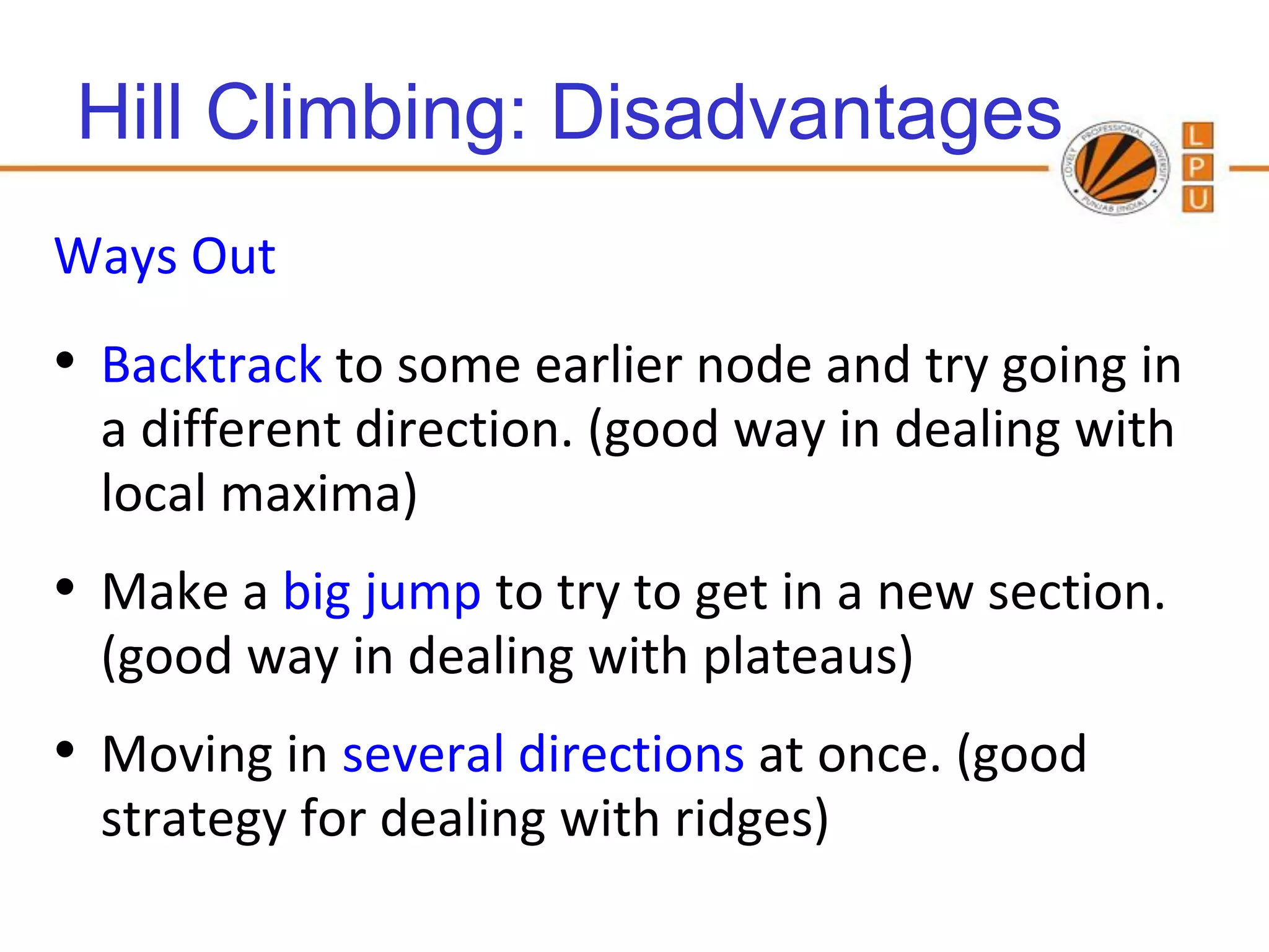 Hill Climbing: Disadvantages
Ways Out
• Backtrack to some earlier node and try going in
  a different direction. (good way in dealing with
  local maxima)
• Make a big jump to try to get in a new section.
  (good way in dealing with plateaus)
• Moving in several directions at once. (good
  strategy for dealing with ridges)
                                        91
 