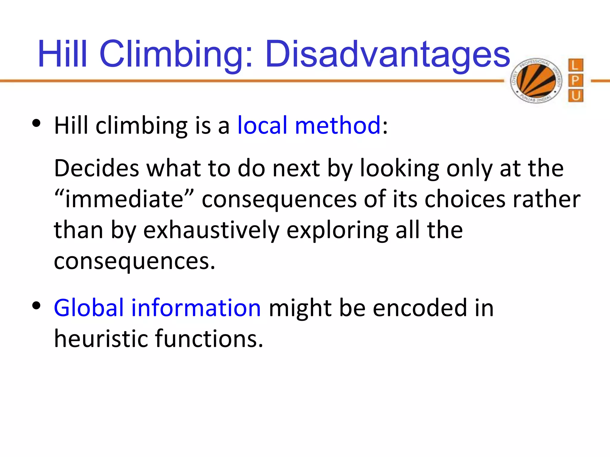 Hill Climbing: Disadvantages
• Hill climbing is a local method:
  Decides what to do next by looking only at the
  “immediate” consequences of its choices rather
  than by exhaustively exploring all the
  consequences.
• Global information might be encoded in
  heuristic functions.
 