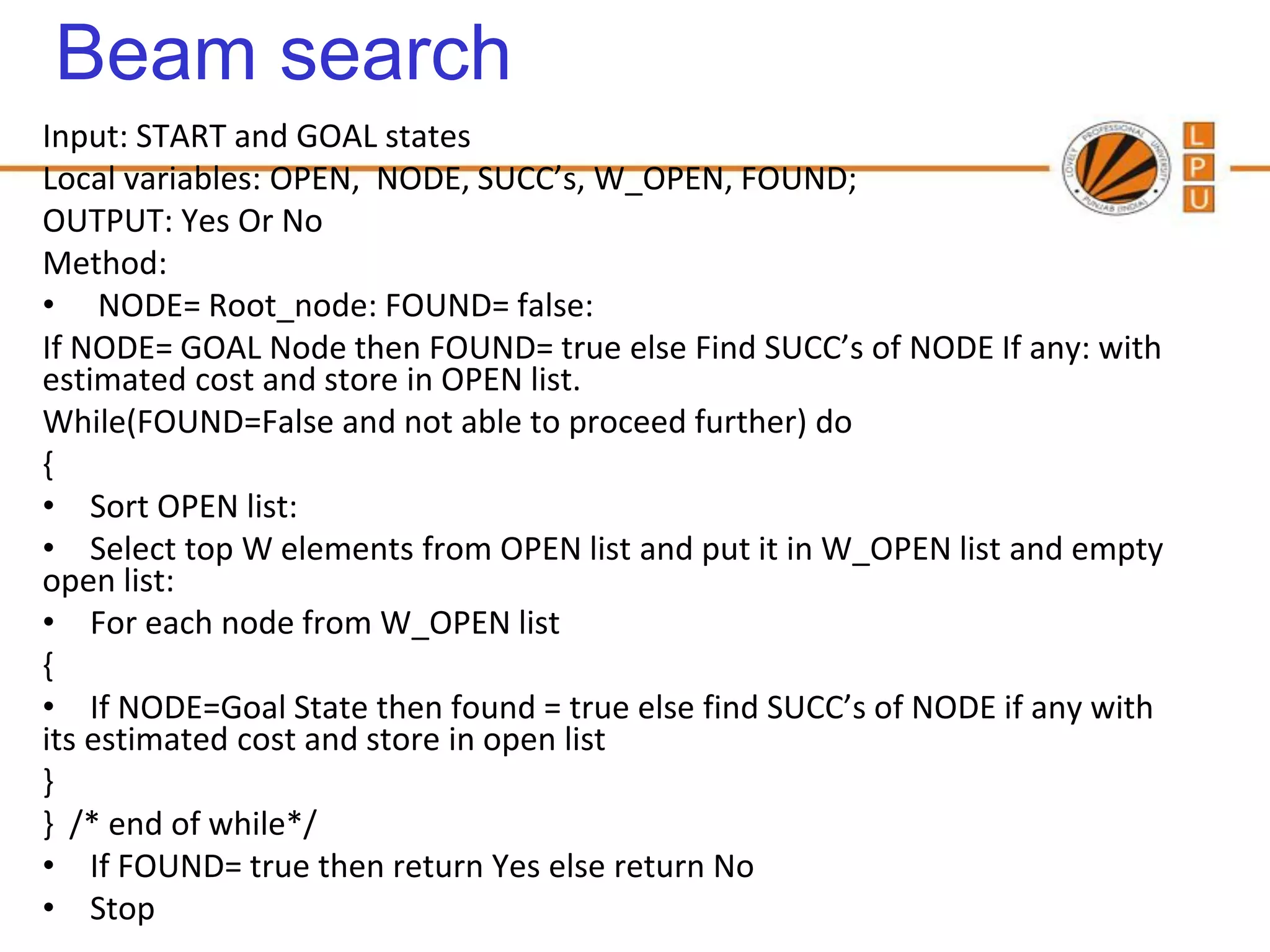 Beam search
Input: START and GOAL states
Local variables: OPEN, NODE, SUCC’s, W_OPEN, FOUND;
OUTPUT: Yes Or No
Method:
• NODE= Root_node: FOUND= false:
If NODE= GOAL Node then FOUND= true else Find SUCC’s of NODE If any: with
estimated cost and store in OPEN list.
While(FOUND=False and not able to proceed further) do
{
• Sort OPEN list:
• Select top W elements from OPEN list and put it in W_OPEN list and empty
open list:
• For each node from W_OPEN list
{
• If NODE=Goal State then found = true else find SUCC’s of NODE if any with
its estimated cost and store in open list
}
} /* end of while*/
• If FOUND= true then return Yes else return No
• Stop
 