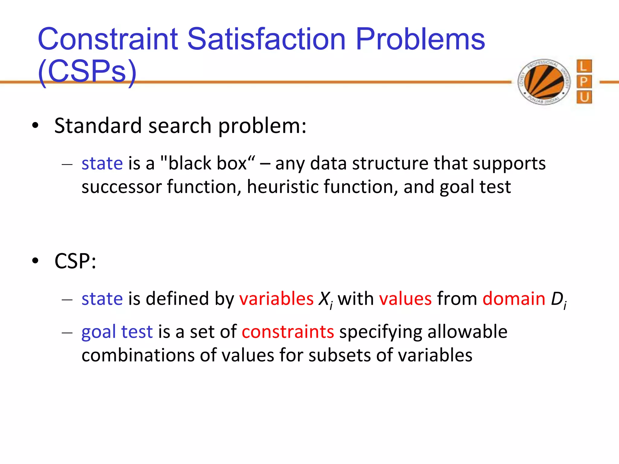 Constraint Satisfaction Problems
(CSPs)
• Standard search problem:
  – state is a "black box“ – any data structure that supports
    successor function, heuristic function, and goal test


• CSP:
  – state is defined by variables Xi with values from domain Di
  – goal test is a set of constraints specifying allowable
    combinations of values for subsets of variables
 