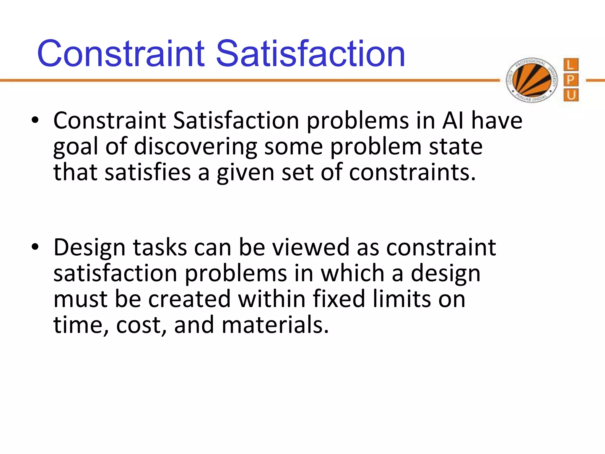 Constraint Satisfaction
• Constraint Satisfaction problems in AI have
  goal of discovering some problem state
  that satisfies a given set of constraints.

• Design tasks can be viewed as constraint
  satisfaction problems in which a design
  must be created within fixed limits on
  time, cost, and materials.
 