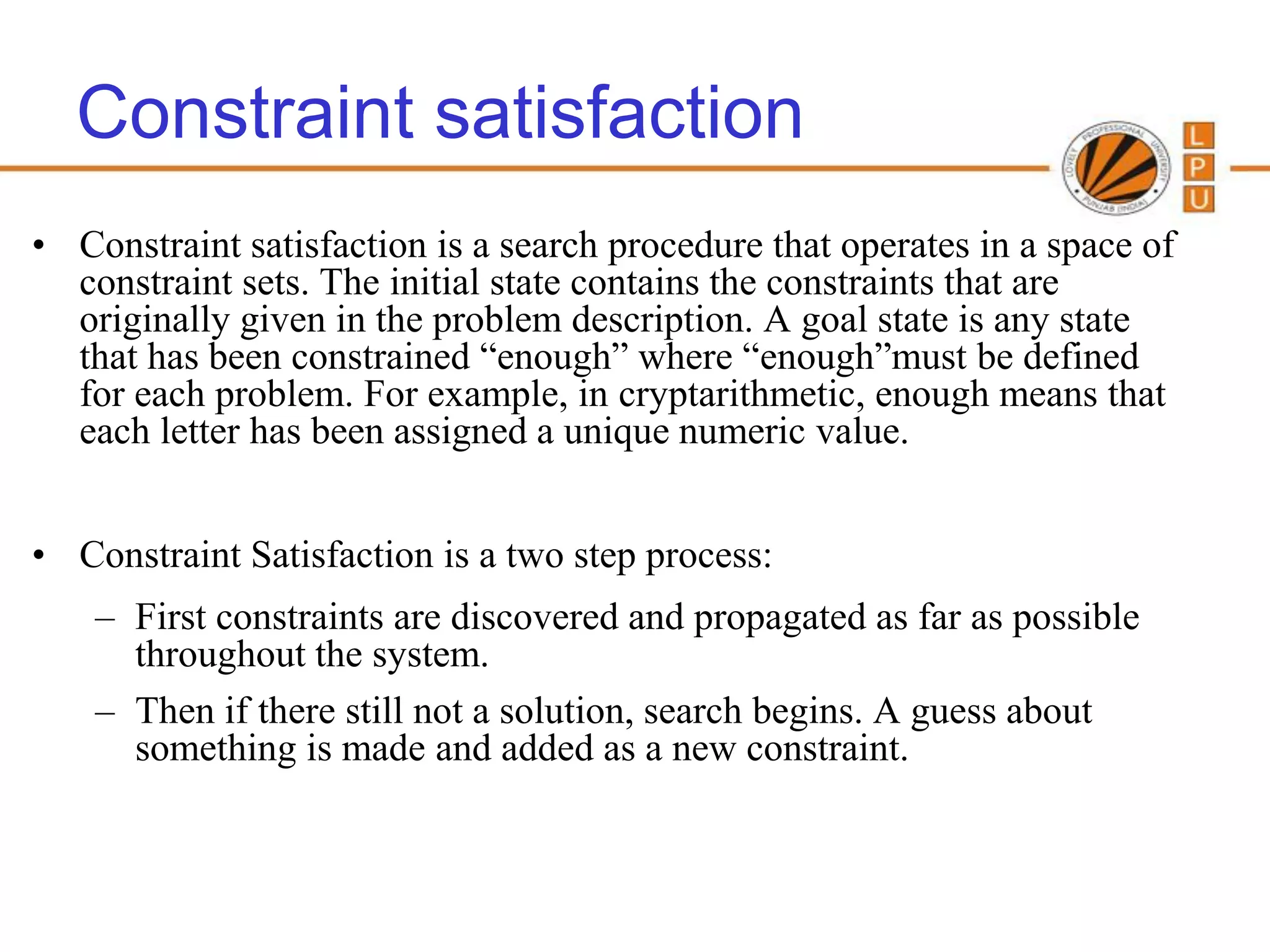Constraint satisfaction
• Constraint satisfaction is a search procedure that operates in a space of
  constraint sets. The initial state contains the constraints that are
  originally given in the problem description. A goal state is any state
  that has been constrained “enough” where “enough”must be defined
  for each problem. For example, in cryptarithmetic, enough means that
  each letter has been assigned a unique numeric value.


• Constraint Satisfaction is a two step process:
    – First constraints are discovered and propagated as far as possible
      throughout the system.
    – Then if there still not a solution, search begins. A guess about
      something is made and added as a new constraint.


                                                          97
 