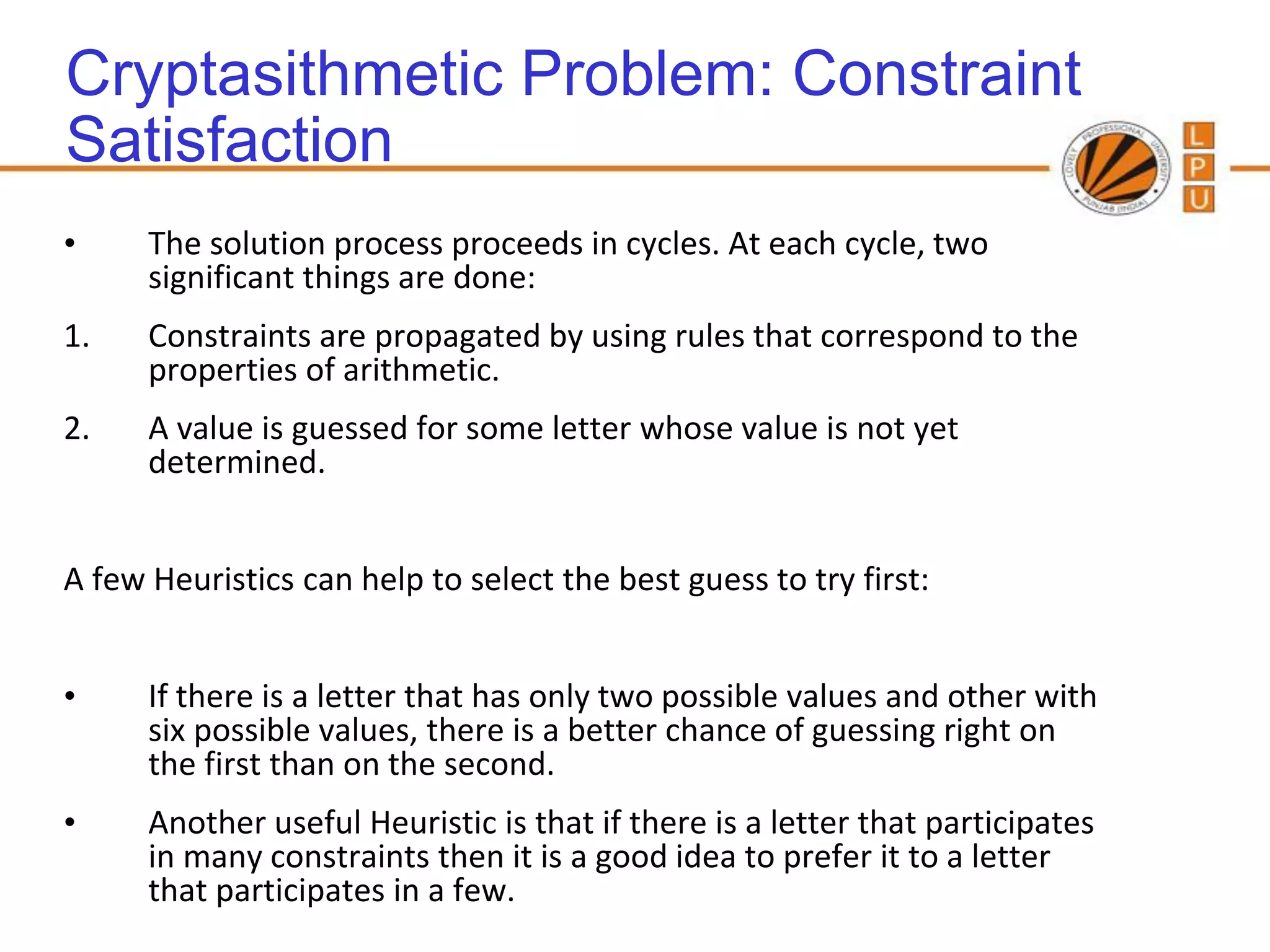 Cryptasithmetic Problem: Constraint
Satisfaction
•     The solution process proceeds in cycles. At each cycle, two
      significant things are done:
1.    Constraints are propagated by using rules that correspond to the
      properties of arithmetic.
2.    A value is guessed for some letter whose value is not yet
      determined.


A few Heuristics can help to select the best guess to try first:


•     If there is a letter that has only two possible values and other with
      six possible values, there is a better chance of guessing right on
      the first than on the second.
•     Another useful Heuristic is that if there is a letter that participates
      in many constraints then it is a good idea to prefer it to a letter
      that participates in a few.
 