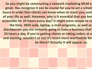 So you might be constructing a network marketing MLM en
   great. You recognize it can be crucial for you to set a schedu
hours in order that clients can know when to reach you, and
of your life as well. However, why is it essential that you kee
accessible for 24 hours every day? It might seem simple to sim
      the time. With web, laptop, e-mail programs, as well as
 blackberries you are certainly going to have a business that'
  24 hours a day. If you're getting clients or taking orders at al
 and evening, wouldn't or not it's much more worthwhile for
                        be there? Actually it will appear so.
 