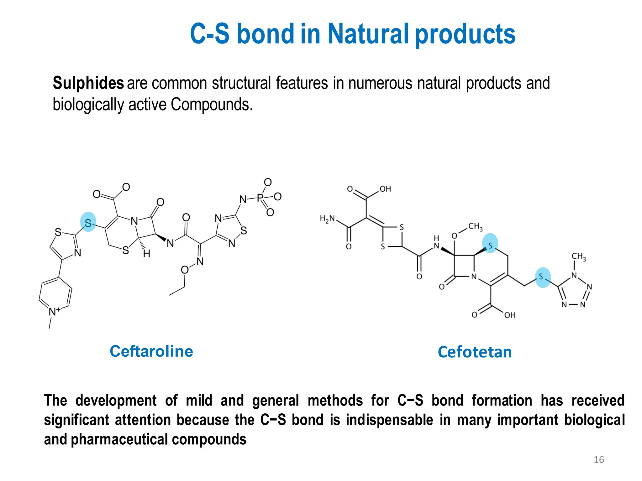 C-S bond in Natural products
Sulphidesare common structural features in numerous natural products and
biologically active Compounds.
Ceftaroline Cefotetan
The development of mild and general methods for C−S bond formation has received
significant attention because the C−S bond is indispensable in many important biological
and pharmaceutical compounds
16
 