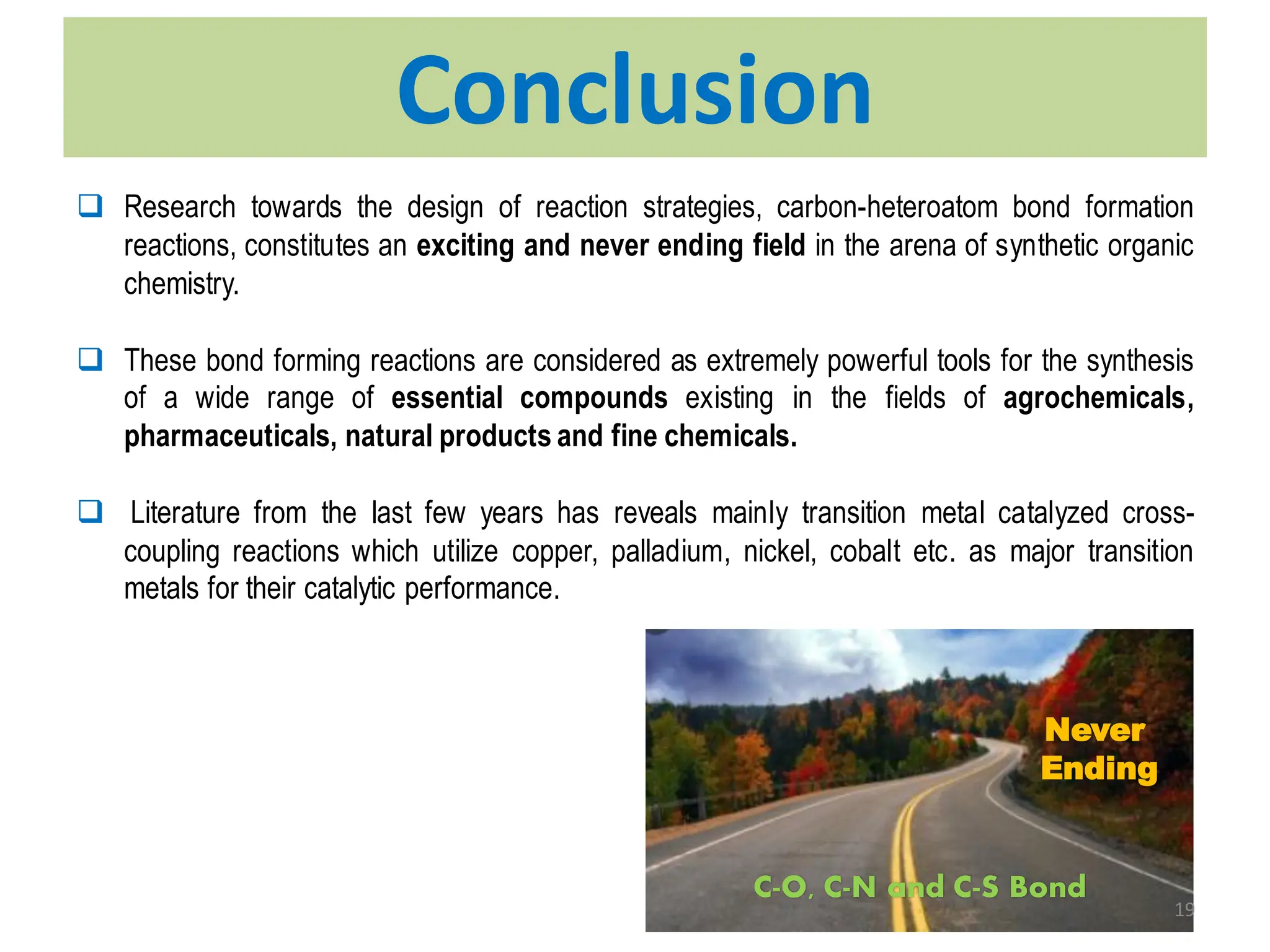 Conclusion
❑ Research towards the design of reaction strategies, carbon-heteroatom bond formation
reactions, constitutes an exciting and never ending field in the arena of synthetic organic
chemistry.
❑ These bond forming reactions are considered as extremely powerful tools for the synthesis
of a wide range of essential compounds existing in the fields of agrochemicals,
pharmaceuticals, natural products and fine chemicals.
❑ Literature from the last few years has reveals mainly transition metal catalyzed cross-
coupling reactions which utilize copper, palladium, nickel, cobalt etc. as major transition
metals for their catalytic performance.
C-O, C-N and C-S Bond
Never
Ending
19
 