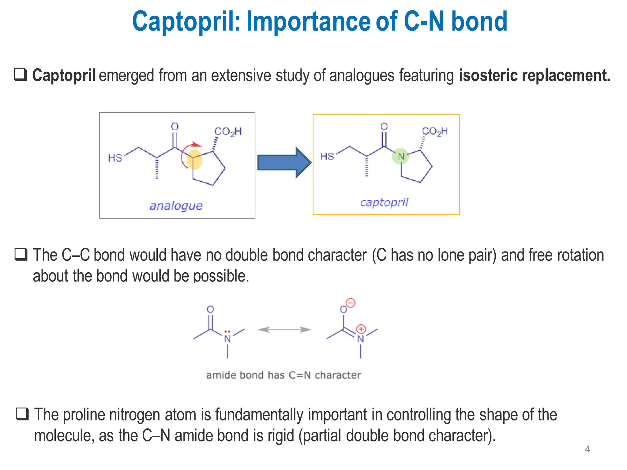 Captopril: Importanceof C-N bond
❑ The C–C bond would have no double bond character (C has no lone pair) and free rotation
about the bond would be possible.
❑ Captoprilemerged from an extensive study of analogues featuring isosteric replacement.
❑ The proline nitrogen atom is fundamentally important in controlling the shape of the
molecule, as the C–N amide bond is rigid (partial double bond character).
4
 