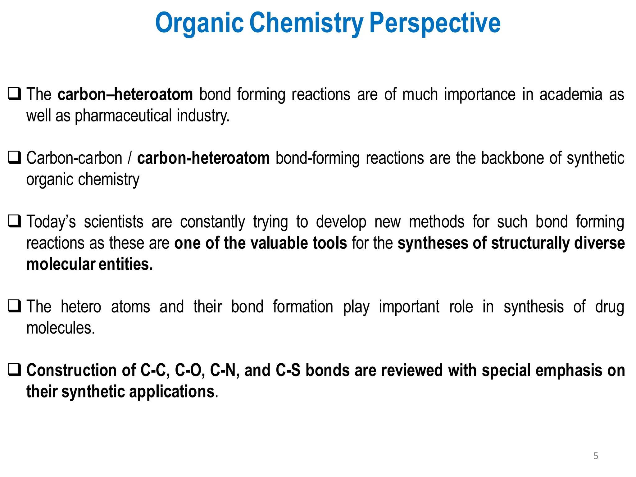 ❑ The carbon–heteroatom bond forming reactions are of much importance in academia as
well as pharmaceutical industry.
❑ Carbon-carbon / carbon-heteroatom bond-forming reactions are the backbone of synthetic
organic chemistry
❑ Today’s scientists are constantly trying to develop new methods for such bond forming
reactions as these are one of the valuable tools for the syntheses of structurally diverse
molecular entities.
❑ The hetero atoms and their bond formation play important role in synthesis of drug
molecules.
❑ Construction of C-C, C-O, C-N, and C-S bonds are reviewed with special emphasis on
their synthetic applications.
Organic Chemistry Perspective
5
 