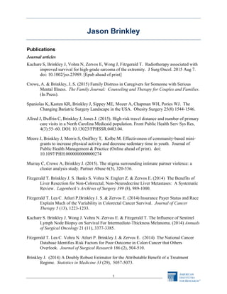 1
Jason Brinkley
Publications
Journal articles
Kachare S, Brinkley J, Vohra N, Zervos E, Wong J, Fitzgerald T. Radiotherapy associated with
improved survival for high-grade sarcoma of the extremity. J Surg Oncol. 2015 Aug 7.
doi: 10.1002/jso.23989. [Epub ahead of print]
Crowe, A. & Brinkley, J. S. (2015) Family Distress in Caregivers for Someone with Serious
Mental Illness. The Family Journal: Counseling and Therapy for Couples and Families.
(In Press).
Spaniolas K, Kasten KR, Brinkley J, Sippey ME, Mozer A, Chapman WH, Pories WJ. The
Changing Bariatric Surgery Landscape in the USA. Obesity Surgery 25(8) 1544-1546.
Allred J, Duffrin C, Brinkley J, Jones J. (2015). High-risk travel distance and number of primary
care visits in a North Carolina Medicaid population. Front Public Health Serv Sys Res,
4(3):55–60. DOI: 10.13023/FPHSSR.0403.04.
Moore J, Brinkley J, Morris S, Oniffrey T, Kolbe M. Effectiveness of community-based mini-
grants to increase physical activity and decrease sedentary time in youth. Journal of
Public Health Management & Practice (Online ahead of print). doi:
10.1097/PHH.0000000000000274
Murray C, Crowe A, Brinkley J. (2015). The stigma surrounding intimate partner violence: a
cluster analysis study. Partner Abuse 6(3), 320-336.
Fitzgerald T. Brinkley J. S. Banks S. Vohra N. Englert Z. & Zervos E. (2014) The Benefits of
Liver Resection for Non-Colorectal, Non-Neurodocrine Liver Metastases: A Systematic
Review. Lagenbeck’s Archives of Surgery 399 (8), 989-1000.
Fitzgerald T. Lea C. Atluri P.Brinkley J. S. & Zervos E. (2014) Insurance Payer Status and Race
Explain Much of the Variability in Colorectal Cancer Survival. Journal of Cancer
Therapy 5 (13), 1223-1233.
Kachare S. Brinkley J. Wong J. Vohra N. Zervos E. & Fitzgerald T. The Influence of Sentinel
Lymph Node Biopsy on Survival For Intermediate-Thickness Melanoma. (2014) Annuals
of Surgical Oncology 21 (11), 3377-3385.
Fitzgerald T. Lea C. Vohra N. Atluri P. Brinkley J. & Zervos E. (2014) The National Cancer
Database Identifies Risk Factors for Poor Outcome in Colon Cancer that Others
Overlook. Journal of Surgical Research 186 (2), 504-510.
Brinkley J. (2014) A Doubly Robust Estimator for the Attributable Benefit of a Treatment
Regime. Statistics in Medicine 33 (29), 5057-5073.
 