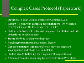 Complex Cases Protocol (Paperwork)
 Outline a Tx-plan with an Instructor (Complex D&T)
 Review Tx plan with complex case managers (Dr. Villarroel
CCC2/CCC4 and Dr. El-Gendy CCC1/CCC3)
 Outline a definitive Tx-plan with sequence for clinical and lab
procedures by appointment
 Stamp the blue tx-plan working sheet
 Reach agreement: patient, student, faculty
 Get case manager signature after all previous steps are
accomplished and Phase II is completed
 Student should follow up the Tx-plan with any instructor
 Advanced complex cases may be referred to Grad Pros clinic
 