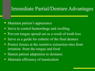  Maintain patient’s appearance
 Serve to control hemorrhage and swelling
 Prevent tongue spread out as a result of tooth loss
 Serve as a guide for esthetic of the final denture
 Protect tissues at the sensitive extraction sites from
irritation from the tongue and food
 Hasten patient adaptation to dentures
 Maintain efficiency of mastication
Immediate Partial/Denture Advantages
 