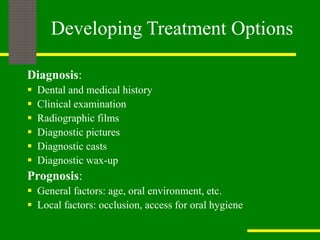 Developing Treatment Options
Diagnosis:
 Dental and medical history
 Clinical examination
 Radiographic films
 Diagnostic pictures
 Diagnostic casts
 Diagnostic wax-up
Prognosis:
 General factors: age, oral environment, etc.
 Local factors: occlusion, access for oral hygiene
 