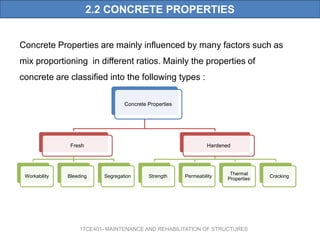2.2 CONCRETE PROPERTIES
Concrete Properties are mainly influenced by many factors such as
mix proportioning in different ratios. Mainly the properties of
concrete are classified into the following types :
17CE401- MAINTENANCE AND REHABILITATION OF STRUCTURES
Concrete Properties
Fresh
Workability Bleeding Segregation
Hardened
Strength Permeability
Thermal
Properties
Cracking
 