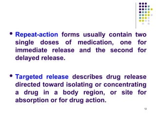  Repeat-action forms usually contain two
single doses of medication, one for
immediate release and the second for
delayed release.
 Targeted release describes drug release
directed toward isolating or concentrating
a drug in a body region, or site for
absorption or for drug action.
12
 