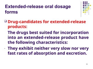 Extended-release oral dosage
forms
 Drug-candidates for extended-release
products:
The drugs best suited for incorporation
into an extended-release product have
the following characteristics:
- They exhibit neither very slow nor very
fast rates of absorption and excretion.
13
 