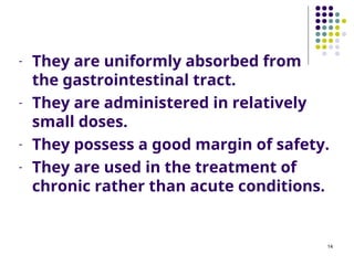 - They are uniformly absorbed from
the gastrointestinal tract.
- They are administered in relatively
small doses.
- They possess a good margin of safety.
- They are used in the treatment of
chronic rather than acute conditions.
14
 