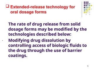 The rate of drug release from solid
dosage forms may be modified by the
technologies described below:
- Modifying drug dissolution by
controlling access of biologic fluids to
the drug through the use of barrier
coatings.
 Extended-release technology for
oral dosage forms
15
 