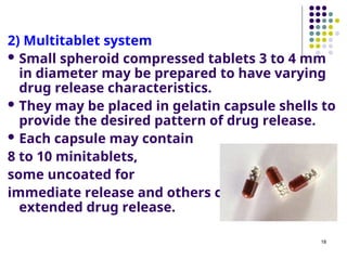 2) Multitablet system
 Small spheroid compressed tablets 3 to 4 mm
in diameter may be prepared to have varying
drug release characteristics.
 They may be placed in gelatin capsule shells to
provide the desired pattern of drug release.
 Each capsule may contain
8 to 10 minitablets,
some uncoated for
immediate release and others coated for
extended drug release.
18
 