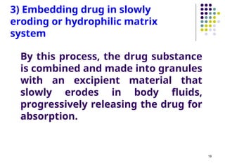 By this process, the drug substance
is combined and made into granules
with an excipient material that
slowly erodes in body fluids,
progressively releasing the drug for
absorption.
3) Embedding drug in slowly
eroding or hydrophilic matrix
system
19
 