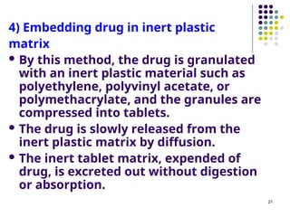 4) Embedding drug in inert plastic
matrix
 By this method, the drug is granulated
with an inert plastic material such as
polyethylene, polyvinyl acetate, or
polymethacrylate, and the granules are
compressed into tablets.
 The drug is slowly released from the
inert plastic matrix by diffusion.
 The inert tablet matrix, expended of
drug, is excreted out without digestion
or absorption.
21
 