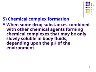5) Chemical complex formation
 When some drug substances combined
with other chemical agents forming
chemical complexes that may be only
slowly soluble in body fluids,
depending upon the pH of the
environment.
22
 