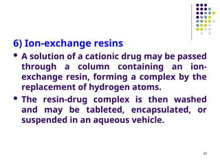 6) Ion-exchange resins
 A solution of a cationic drug may be passed
through a column containing an ion-
exchange resin, forming a complex by the
replacement of hydrogen atoms.
 The resin-drug complex is then washed
and may be tableted, encapsulated, or
suspended in an aqueous vehicle.
23
 