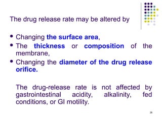 The drug release rate may be altered by
 Changing the surface area,
 The thickness or composition of the
membrane,
 Changing the diameter of the drug release
orifice.
The drug-release rate is not affected by
gastrointestinal acidity, alkalinity, fed
conditions, or GI motility.
28
 