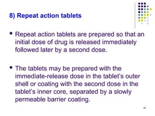 8) Repeat action tablets
 Repeat action tablets are prepared so that an
initial dose of drug is released immediately
followed later by a second dose.
 The tablets may be prepared with the
immediate-release dose in the tablet’s outer
shell or coating with the second dose in the
tablet’s inner core, separated by a slowly
permeable barrier coating.
29
 