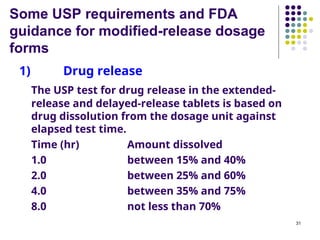 Some USP requirements and FDA
guidance for modified-release dosage
forms
1) Drug release
The USP test for drug release in the extended-
release and delayed-release tablets is based on
drug dissolution from the dosage unit against
elapsed test time.
Time (hr) Amount dissolved
1.0 between 15% and 40%
2.0 between 25% and 60%
4.0 between 35% and 75%
8.0 not less than 70%
31
 