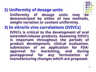 2) Uniformity of dosage units
Uniformity of dosage units may be
demonstrated by either of two methods,
weight variation or content uniformity.
3) In vitro/in vivo correlations (IVIVCs)
IVIVCs is critical to the development of oral
extended-release products. Assessing IVIVCs
is important throughout the periods of
product development, clinical evaluation,
submission of an application for FDA-
approval for marketing, and during
postapproval for any formulation or
manufacturing changes which are proposed.
32
 