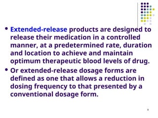  Extended-release products are designed to
release their medication in a controlled
manner, at a predetermined rate, duration
and location to achieve and maintain
optimum therapeutic blood levels of drug.
 Or extended-release dosage forms are
defined as one that allows a reduction in
dosing frequency to that presented by a
conventional dosage form.
9
 