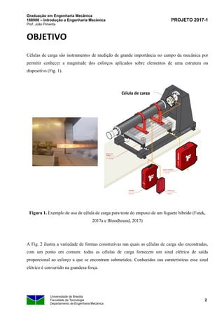Graduação em Engenharia Mecânica
168980 – Introdução a Engenharia Mecânica
Prof. João Pimenta
PROJETO 2017-1
Universidade de Brasília
Faculdade de Tecnologia
Departamento de Engenharia Mecânica
2
OBJETIVO
Células de carga são instrumentos de medição de grande importância no campo da mecânica por
permitir conhecer a magnitude dos esforços aplicados sobre elementos de uma estrutura ou
dispositivo (Fig. 1).
Figura 1. Exemplo de uso de célula de carga para teste do empuxo de um foguete hibrido (Futek,
2017a e Bloodhound, 2017)
A Fig. 2 ilustra a variedade de formas construtivas nas quais as células de carga são encontradas,
com um ponto em comum: todas as células de carga fornecem um sinal elétrico de saída
proporcional ao esforço a que se encontram submetidos. Conhecidas sua caraterísticas esse sinal
elétrico é convertido na grandeza força.
Célula de carga
 